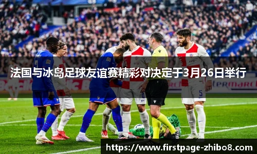 法国与冰岛足球友谊赛精彩对决定于3月26日举行